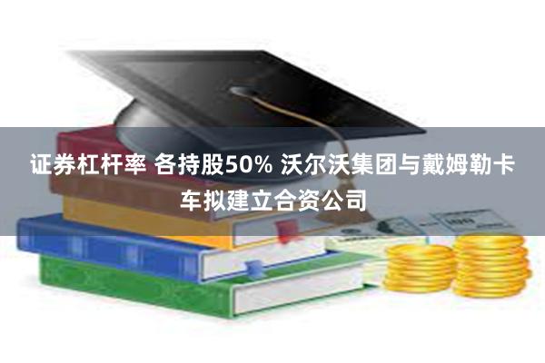 证券杠杆率 各持股50% 沃尔沃集团与戴姆勒卡车拟建立合资公司