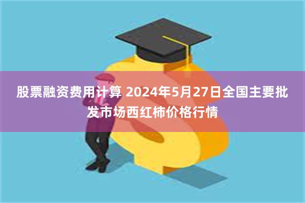 股票融资费用计算 2024年5月27日全国主要批发市场西红柿价格行情