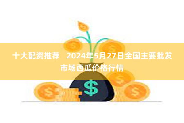 十大配资推荐   2024年5月27日全国主要批发市场西瓜价格行情