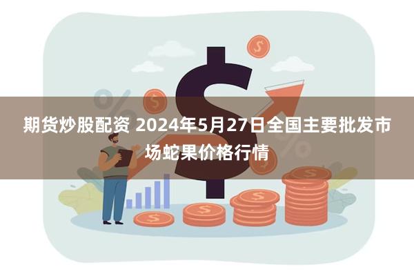 期货炒股配资 2024年5月27日全国主要批发市场蛇果价格行情