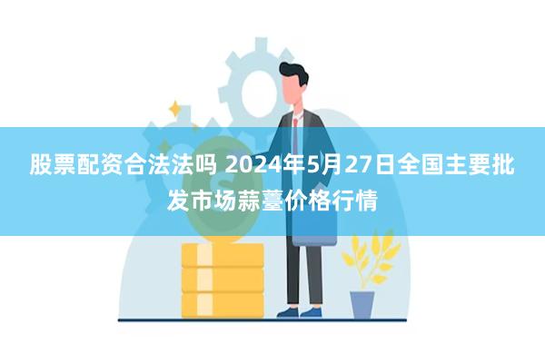 股票配资合法法吗 2024年5月27日全国主要批发市场蒜薹价格行情