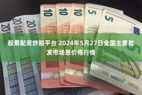 股票配资炒股平台 2024年5月27日全国主要批发市场葱价格行情