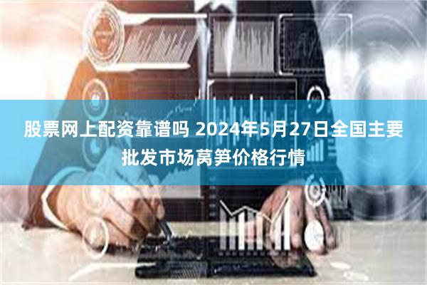 股票网上配资靠谱吗 2024年5月27日全国主要批发市场莴笋价格行情