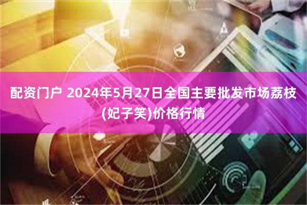 配资门户 2024年5月27日全国主要批发市场荔枝(妃子笑)价格行情