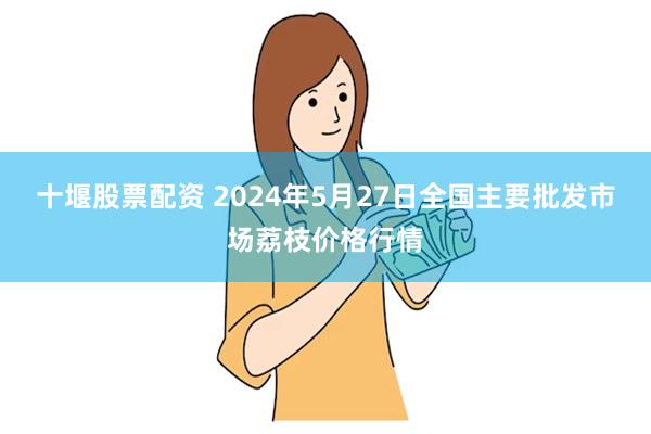 十堰股票配资 2024年5月27日全国主要批发市场荔枝价格行情