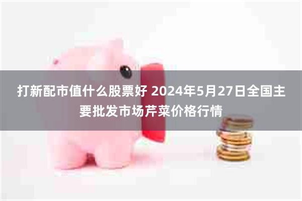 打新配市值什么股票好 2024年5月27日全国主要批发市场芹菜价格行情