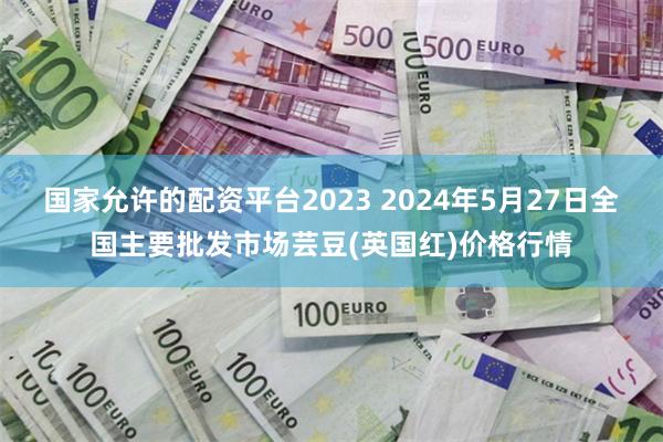 国家允许的配资平台2023 2024年5月27日全国主要批发市场芸豆(英国红)价格行情