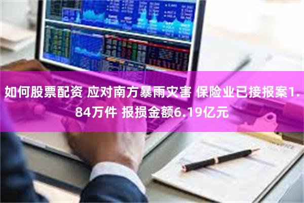 如何股票配资 应对南方暴雨灾害 保险业已接报案1.84万件 报损金额6.19亿元