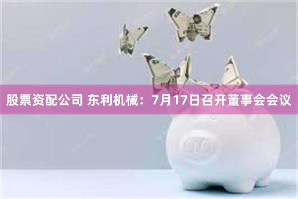 股票资配公司 东利机械：7月17日召开董事会会议