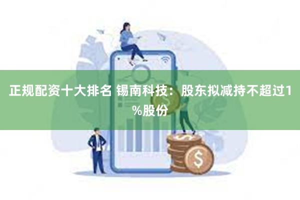 正规配资十大排名 锡南科技：股东拟减持不超过1%股份