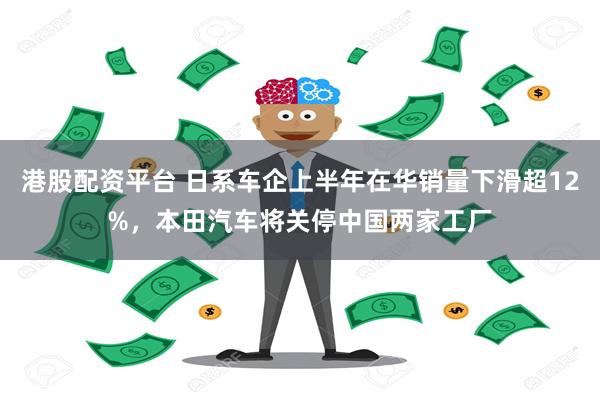 港股配资平台 日系车企上半年在华销量下滑超12%，本田汽车将关停中国两家工厂