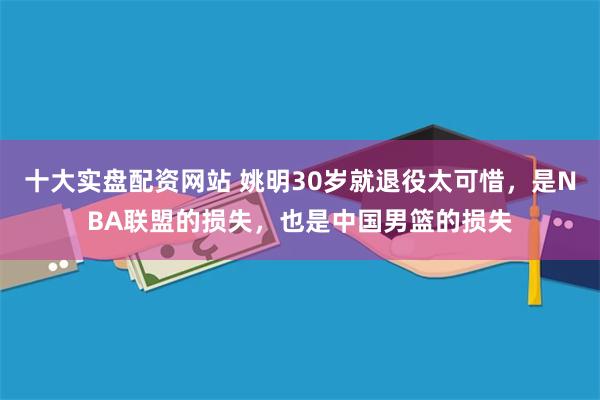 十大实盘配资网站 姚明30岁就退役太可惜，是NBA联盟的损失，也是中国男篮的损失