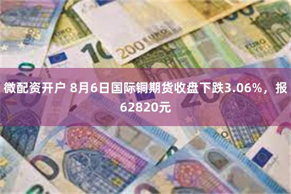 微配资开户 8月6日国际铜期货收盘下跌3.06%，报62820元