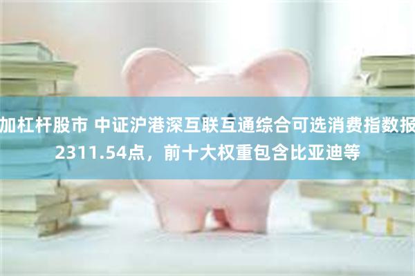 加杠杆股市 中证沪港深互联互通综合可选消费指数报2311.54点，前十大权重包含比亚迪等