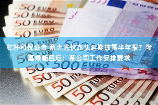 杠杆和保证金 两大光伏龙头延期披露半年报？隆基绿能回应：系公司工作安排要求