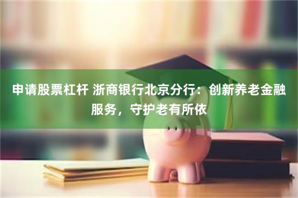 申请股票杠杆 浙商银行北京分行：创新养老金融服务，守护老有所依