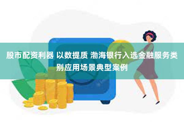 股市配资利器 以数提质 渤海银行入选金融服务类别应用场景典型案例