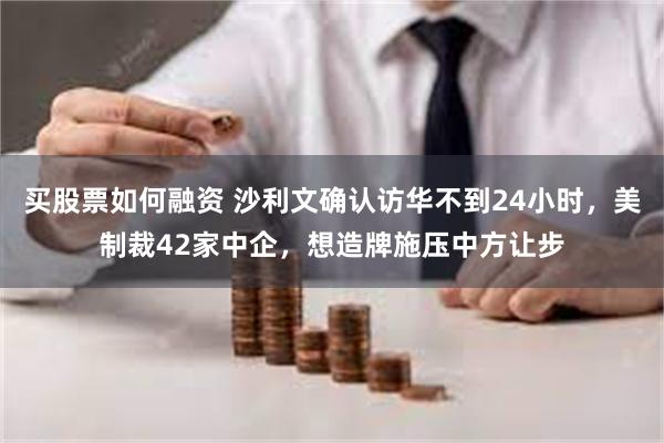 买股票如何融资 沙利文确认访华不到24小时，美制裁42家中企，想造牌施压中方让步