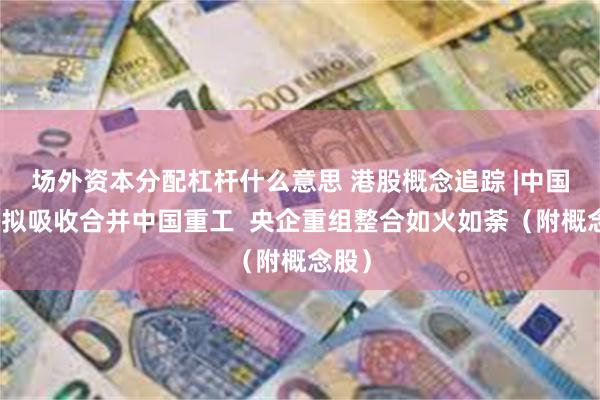 场外资本分配杠杆什么意思 港股概念追踪 |中国船舶拟吸收合并中国重工  央企重组整合如火如荼（附概念股）