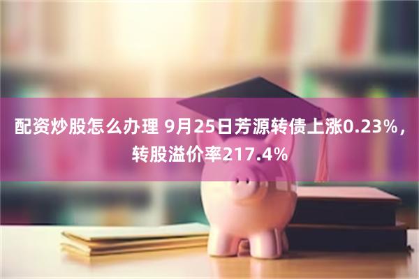 配资炒股怎么办理 9月25日芳源转债上涨0.23%，转股溢价率217.4%