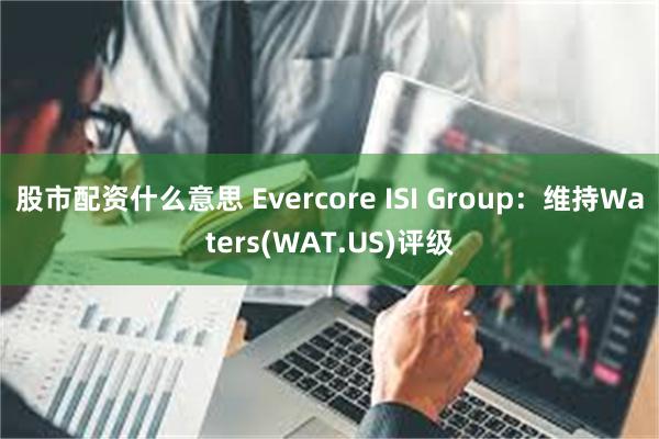 股市配资什么意思 Evercore ISI Group：维持Waters(WAT.US)评级