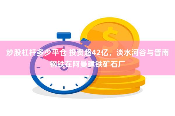 炒股杠杆多少平仓 投资超42亿，淡水河谷与晋南钢铁在阿曼建铁矿石厂