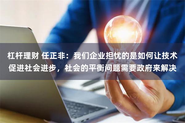 杠杆理财 任正非：我们企业担忧的是如何让技术促进社会进步，社会的平衡问题需要政府来解决