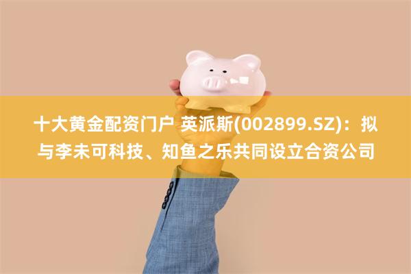 十大黄金配资门户 英派斯(002899.SZ)：拟与李未可科技、知鱼之乐共同设立合资公司