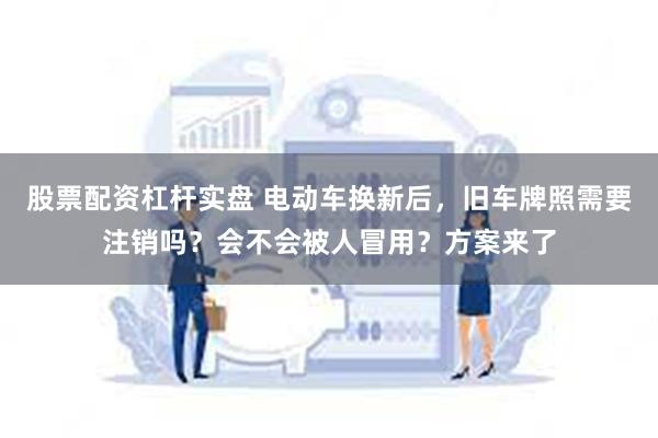 股票配资杠杆实盘 电动车换新后，旧车牌照需要注销吗？会不会被人冒用？方案来了