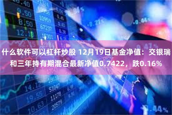 什么软件可以杠杆炒股 12月19日基金净值：交银瑞和三年持有期混合最新净值0.7422，跌0.16%