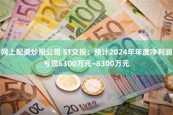 网上配资炒股公司 ST交投：预计2024年年度净利润亏损6300万元~8300万元