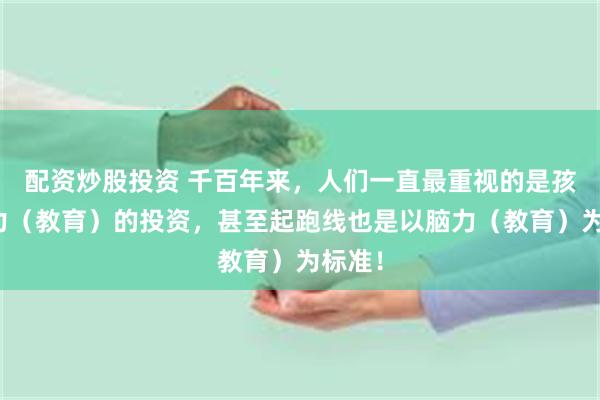 配资炒股投资 千百年来，人们一直最重视的是孩子脑力（教育）的投资，甚至起跑线也是以脑力（教育）为标准！