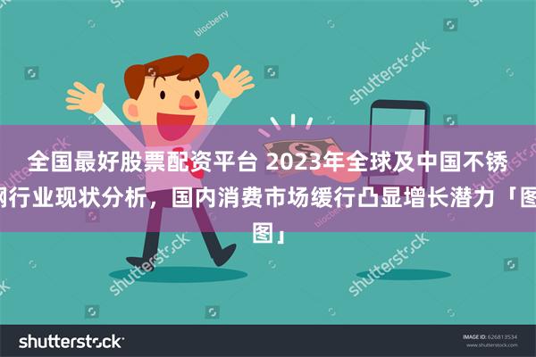 全国最好股票配资平台 2023年全球及中国不锈钢行业现状分析，国内消费市场缓行凸显增长潜力「图」