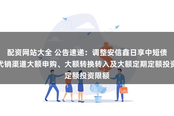 配资网站大全 公告速递：调整安信鑫日享中短债基金代销渠道大额申购、大额转换转入及大额定期定额投资限额