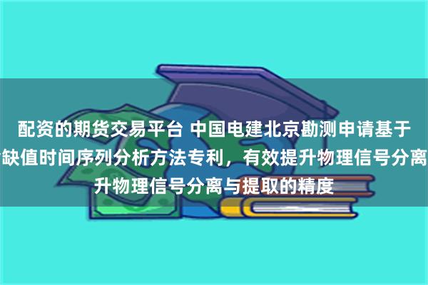 配资的期货交易平台 中国电建北京勘测申请基于独立分量的含缺值时间序列分析方法专利，有效提升物理信号分离与提取的精度