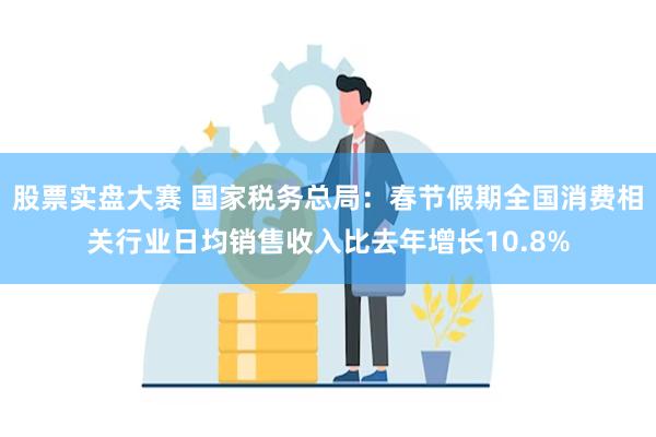 股票实盘大赛 国家税务总局：春节假期全国消费相关行业日均销售收入比去年增长10.8%