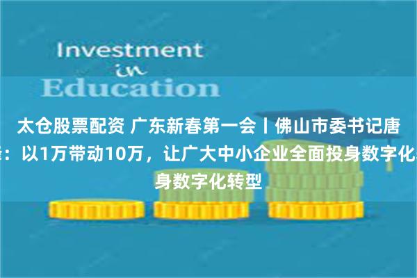 太仓股票配资 广东新春第一会丨佛山市委书记唐屹峰：以1万带动10万，让广大中小企业全面投身数字化转型