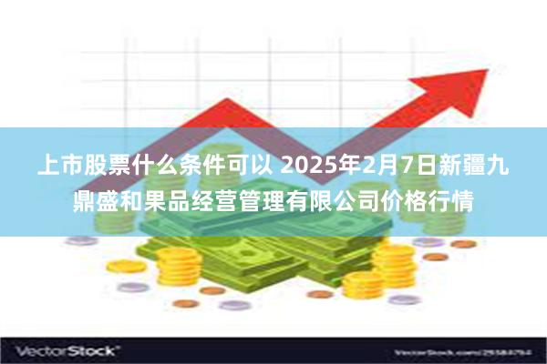 上市股票什么条件可以 2025年2月7日新疆九鼎盛和果品经营管理有限公司价格行情