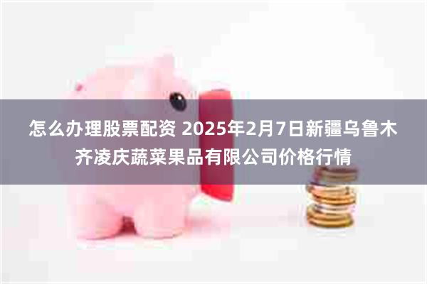 怎么办理股票配资 2025年2月7日新疆乌鲁木齐凌庆蔬菜果品有限公司价格行情