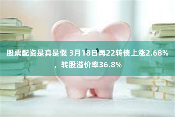 股票配资是真是假 3月18日再22转债上涨2.68%，转股溢价率36.8%